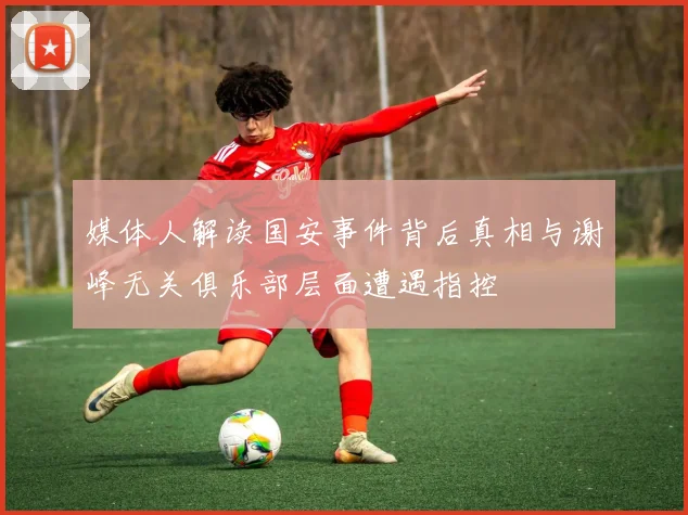 媒体人解读国安事件背后真相与谢峰无关俱乐部层面遭遇指控
