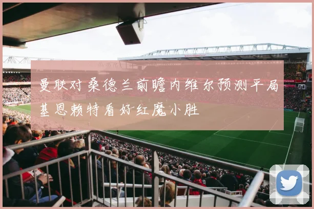 曼联对桑德兰前瞻内维尔预测平局基恩赖特看好红魔小胜
