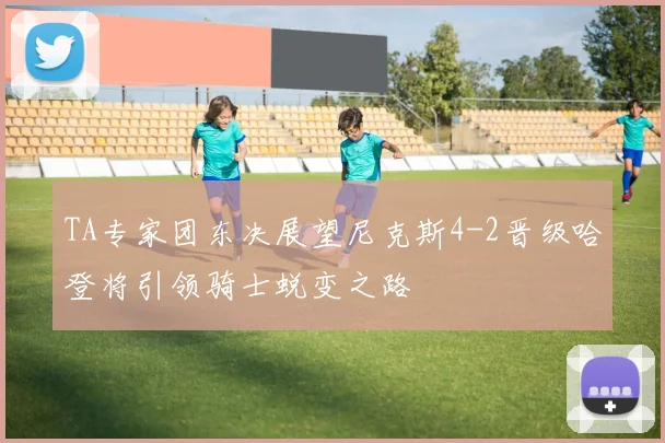 TA专家团东决展望尼克斯4-2晋级哈登将引领骑士蜕变之路