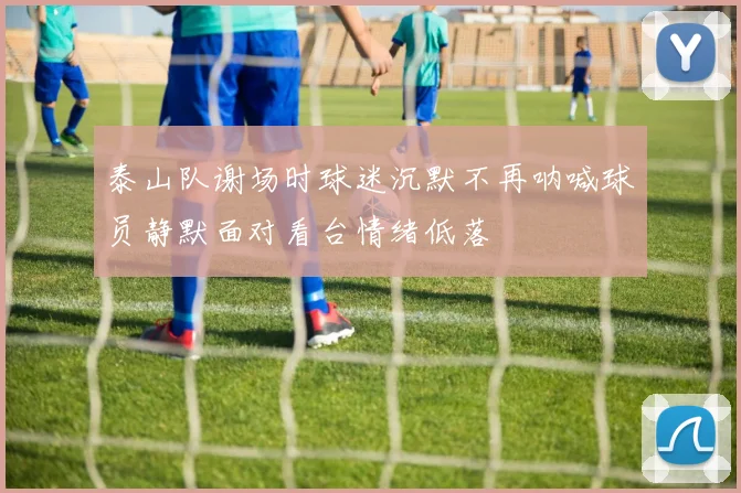 泰山队谢场时球迷沉默不再呐喊球员静默面对看台情绪低落