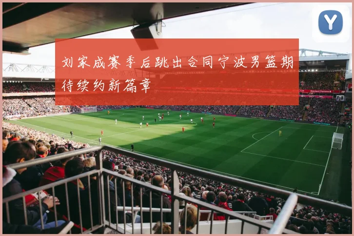 刘家成赛季后跳出合同宁波男篮期待续约新篇章