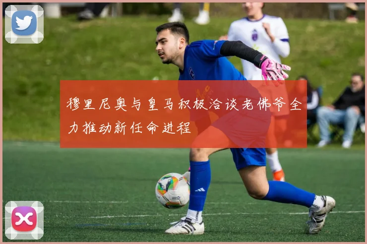 穆里尼奥与皇马积极洽谈老佛爷全力推动新任命进程