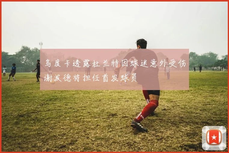 乌度卡透露杜兰特因球迷意外受伤谢泼德将担任首发球员