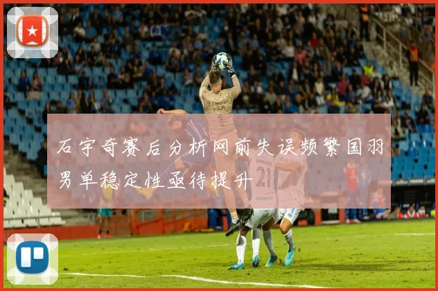 石宇奇赛后分析网前失误频繁国羽男单稳定性亟待提升