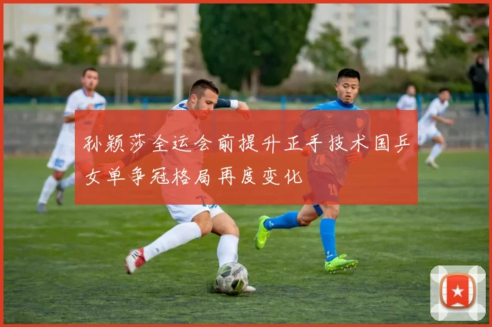 孙颖莎全运会前提升正手技术国乒女单争冠格局再度变化