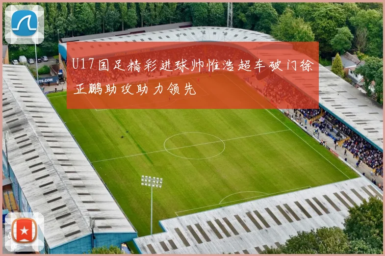 U17国足精彩进球帅惟浩超车破门徐正鹏助攻助力领先