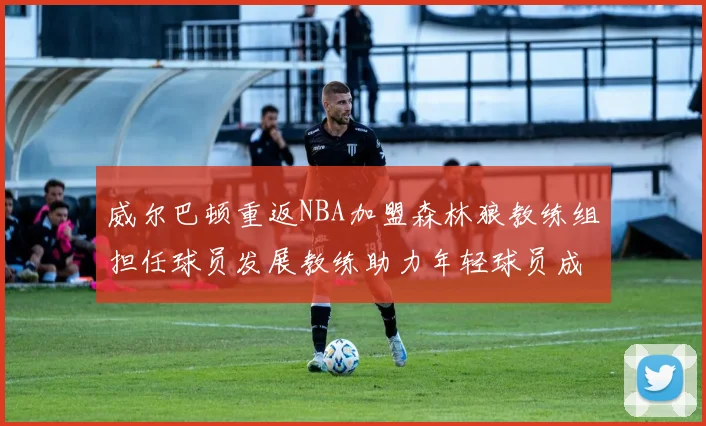 威尔巴顿重返NBA加盟森林狼教练组担任球员发展教练助力年轻球员成长