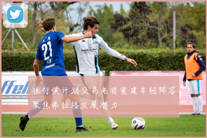 独行侠计划交易老将重建年轻阵容聚焦弗拉格发展潜力